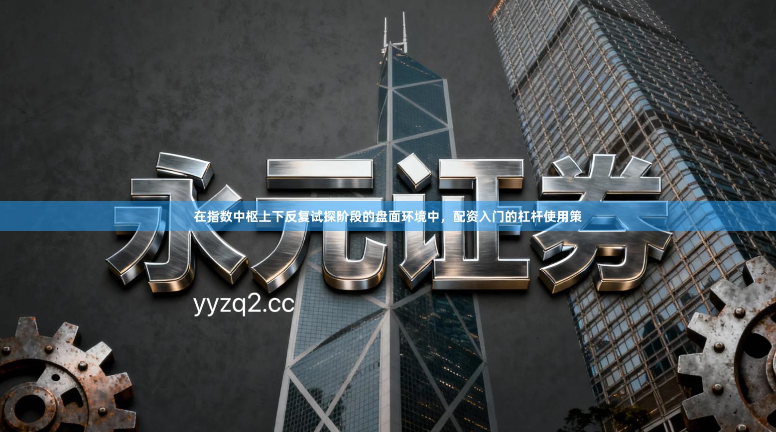 在指数中枢上下反复试探阶段的盘面环境中，配资入门的杠杆使用策